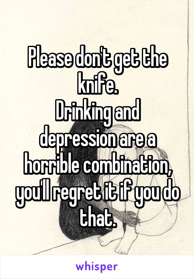 Please don't get the knife.
Drinking and depression are a horrible combination, you'll regret it if you do that.