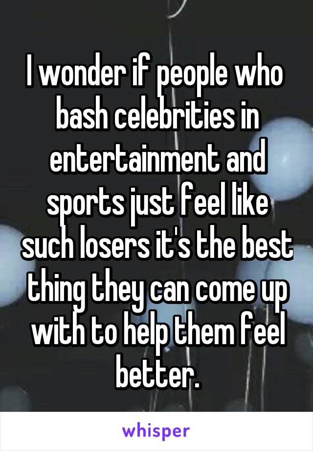 I wonder if people who  bash celebrities in entertainment and sports just feel like such losers it's the best thing they can come up with to help them feel better.