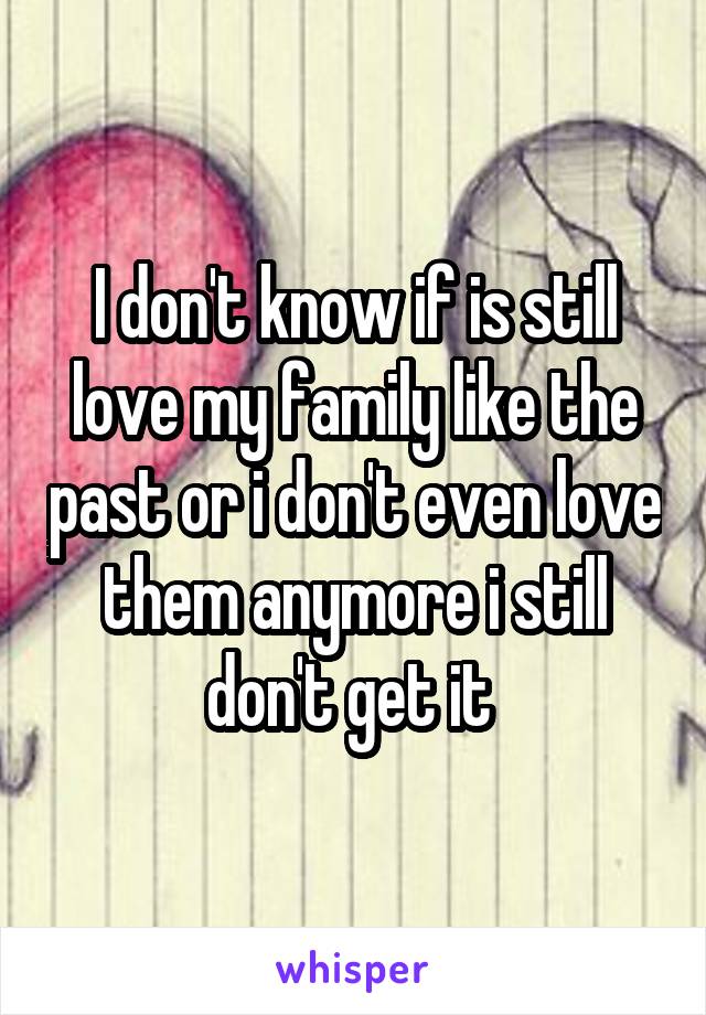 I don't know if is still love my family like the past or i don't even love them anymore i still don't get it 