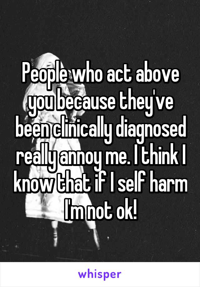 People who act above you because they've been clinically diagnosed really annoy me. I think I know that if I self harm I'm not ok!