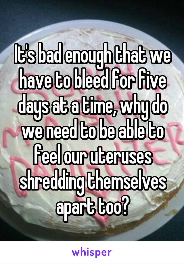 It's bad enough that we have to bleed for five days at a time, why do we need to be able to feel our uteruses shredding themselves apart too?