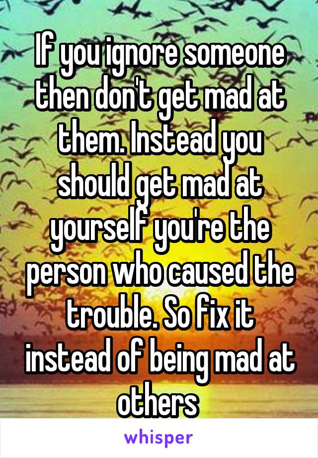 If you ignore someone then don't get mad at them. Instead you should get mad at yourself you're the person who caused the trouble. So fix it instead of being mad at others 