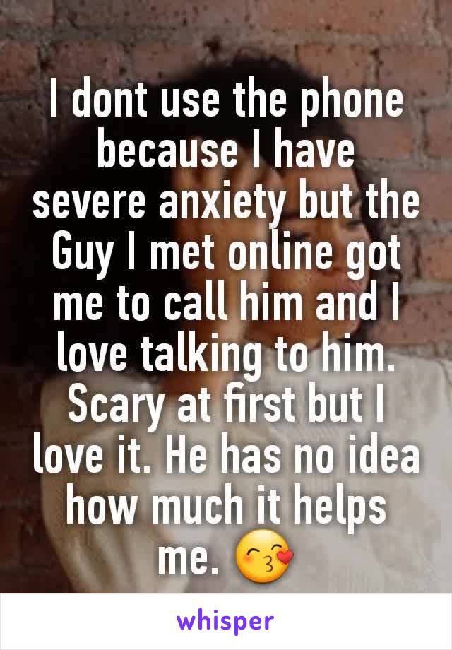 I dont use the phone because I have  severe anxiety but the Guy I met online got me to call him and I love talking to him. Scary at first but I love it. He has no idea how much it helps me. 😙