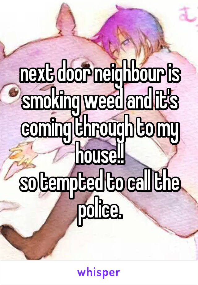 next door neighbour is smoking weed and it's coming through to my house!!
so tempted to call the police.