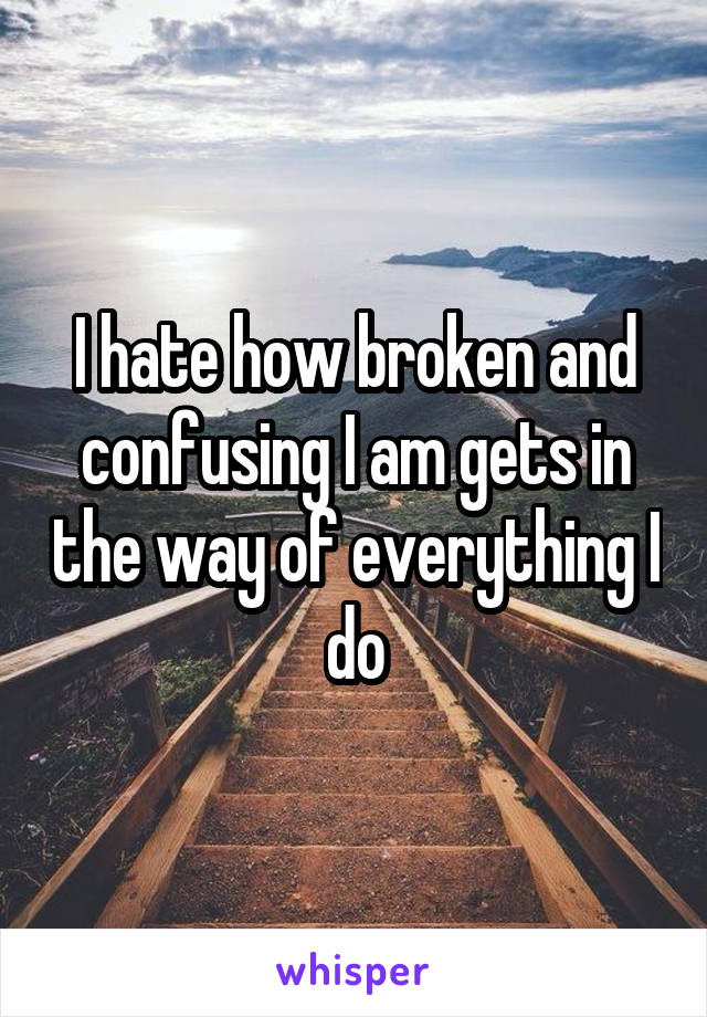 I hate how broken and confusing I am gets in the way of everything I do