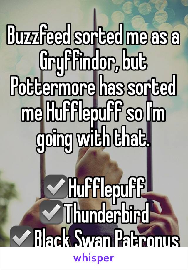 Buzzfeed sorted me as a Gryffindor, but Pottermore has sorted me Hufflepuff so I'm going with that.

☑️Hufflepuff
☑️Thunderbird
☑️Black Swan Patronus