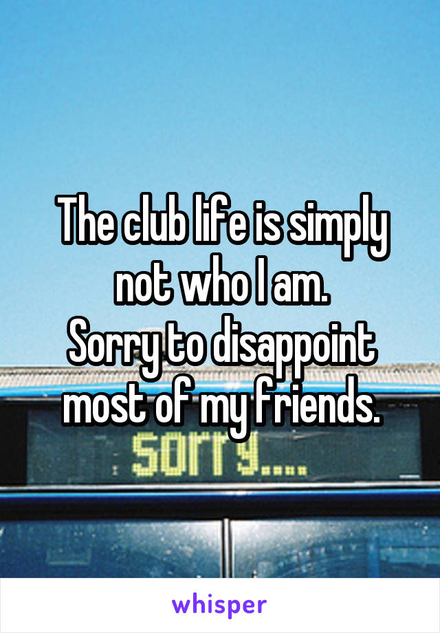 The club life is simply not who I am.
Sorry to disappoint most of my friends.