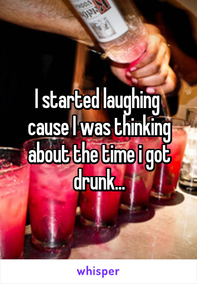 I started laughing  cause I was thinking about the time i got drunk...