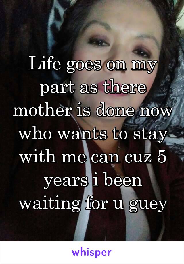 Life goes on my part as there mother is done now who wants to stay with me can cuz 5 years i been waiting for u guey