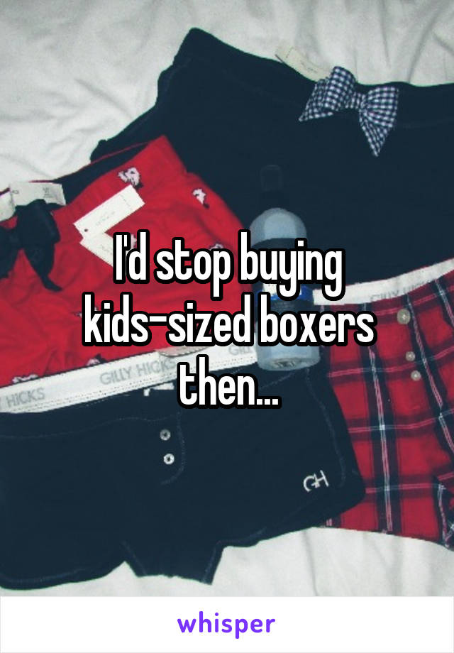 I'd stop buying kids-sized boxers then...