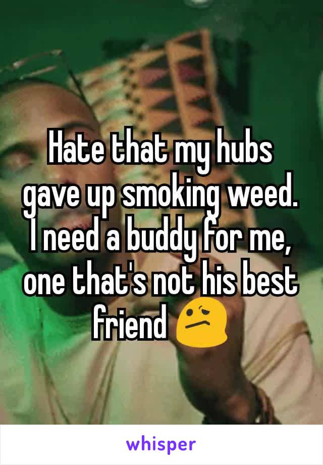 Hate that my hubs gave up smoking weed. I need a buddy for me,  one that's not his best friend 😕