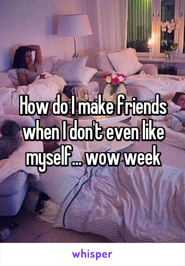 How do I make friends when I don't even like myself... wow week