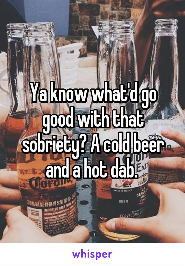 Ya know what'd go good with that sobriety? A cold beer and a hot dab. 