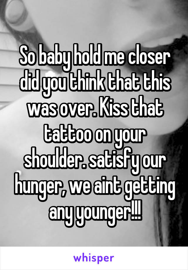 So baby hold me closer did you think that this was over. Kiss that tattoo on your shoulder. satisfy our hunger, we aint getting any younger!!!