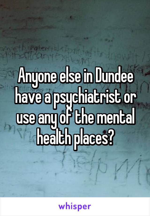 Anyone else in Dundee have a psychiatrist or use any of the mental health places?