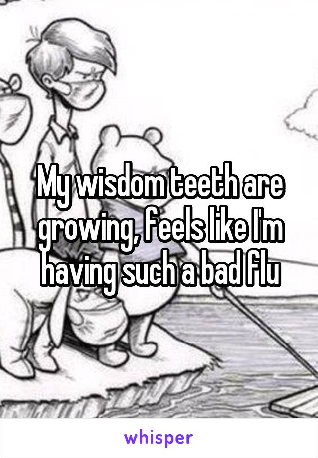 My wisdom teeth are growing, feels like I'm having such a bad flu