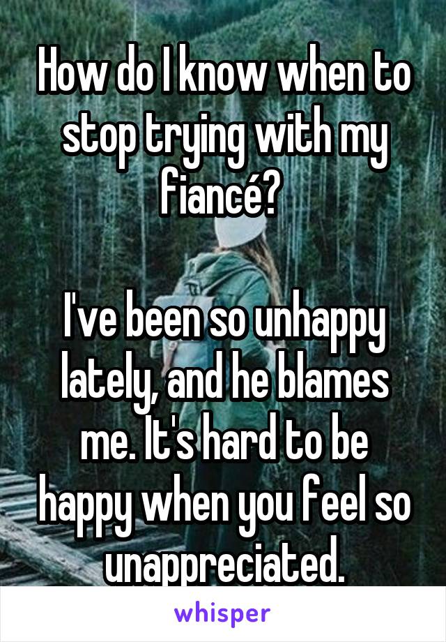 How do I know when to stop trying with my fiancé? 

I've been so unhappy lately, and he blames me. It's hard to be happy when you feel so unappreciated.