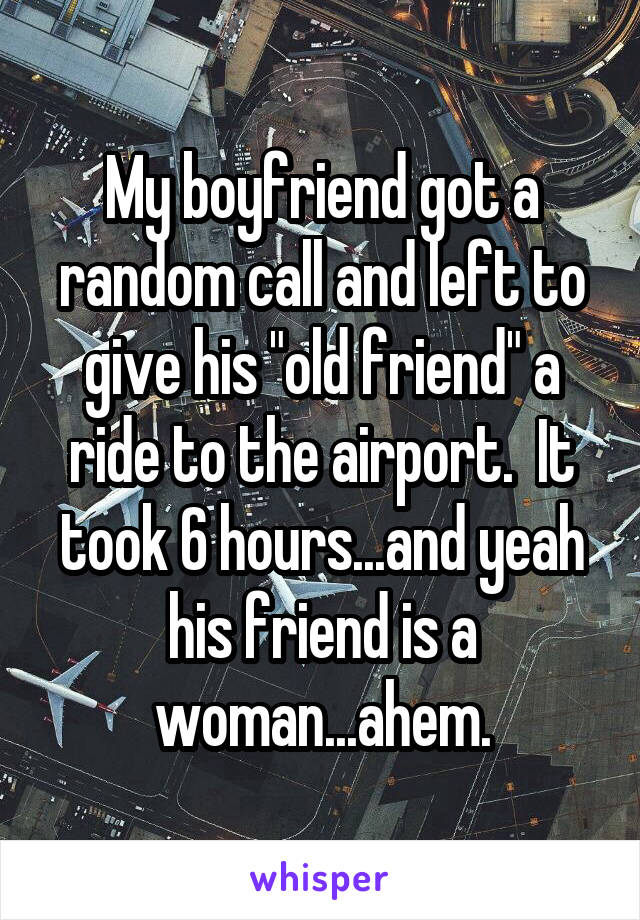 My boyfriend got a random call and left to give his "old friend" a ride to the airport.  It took 6 hours...and yeah his friend is a woman...ahem.