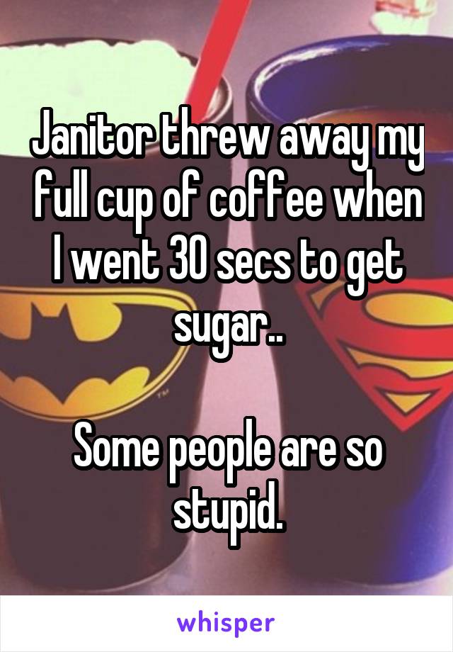 Janitor threw away my full cup of coffee when I went 30 secs to get sugar..

Some people are so stupid.