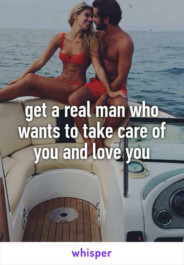 get a real man who wants to take care of you and love you