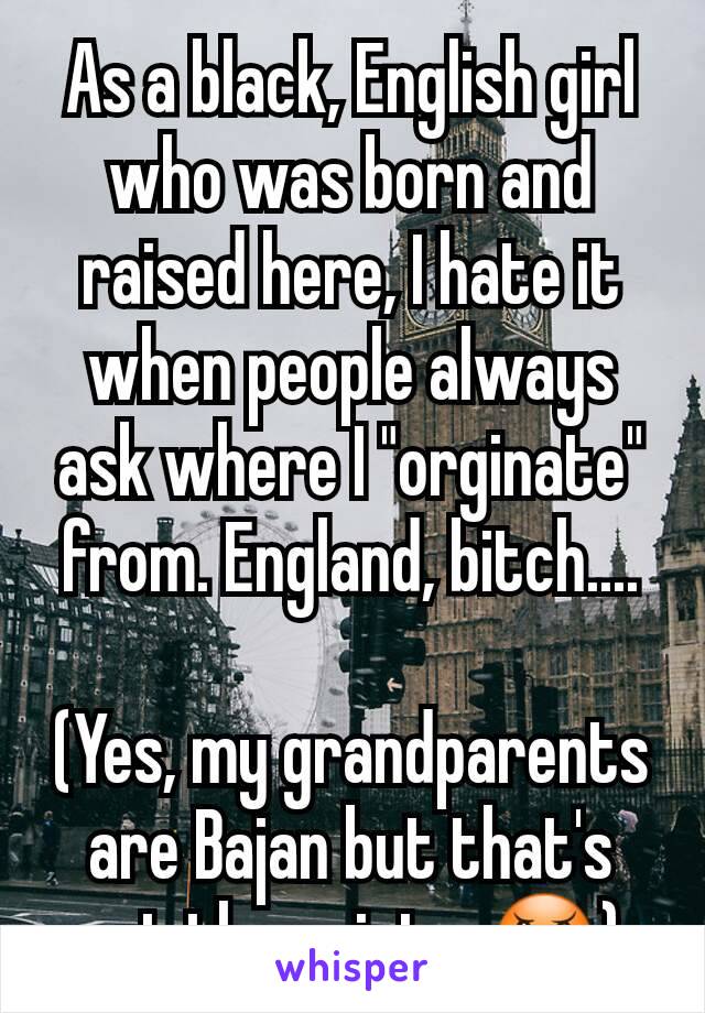 As a black, English girl who was born and raised here, I hate it when people always ask where I "orginate" from. England, bitch....

(Yes, my grandparents are Bajan but that's not the point... 😠)