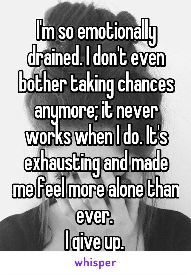 I'm so emotionally drained. I don't even bother taking chances anymore; it never works when I do. It's exhausting and made me feel more alone than ever. 
I give up. 