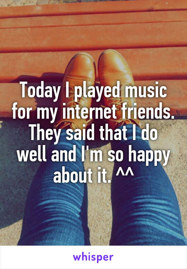 Today I played music for my internet friends. They said that I do well and I'm so happy about it. ^^