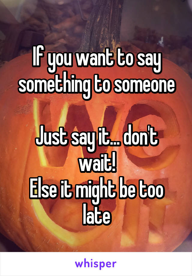 If you want to say something to someone

Just say it... don't wait!
Else it might be too late