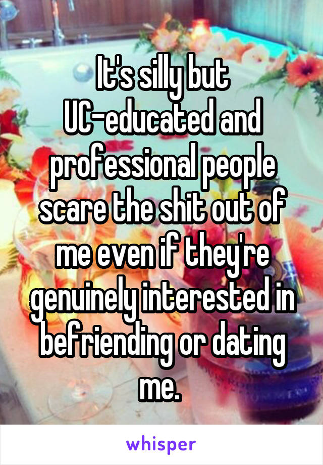 It's silly but UC-educated and professional people scare the shit out of me even if they're genuinely interested in befriending or dating me. 