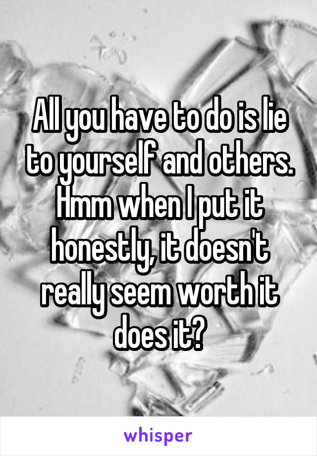 All you have to do is lie to yourself and others. Hmm when I put it honestly, it doesn't really seem worth it does it?