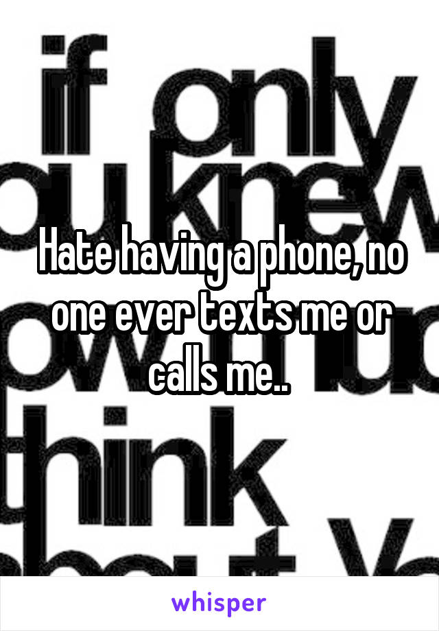 Hate having a phone, no one ever texts me or calls me.. 