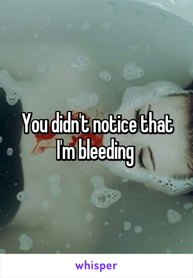 You didn't notice that I'm bleeding 