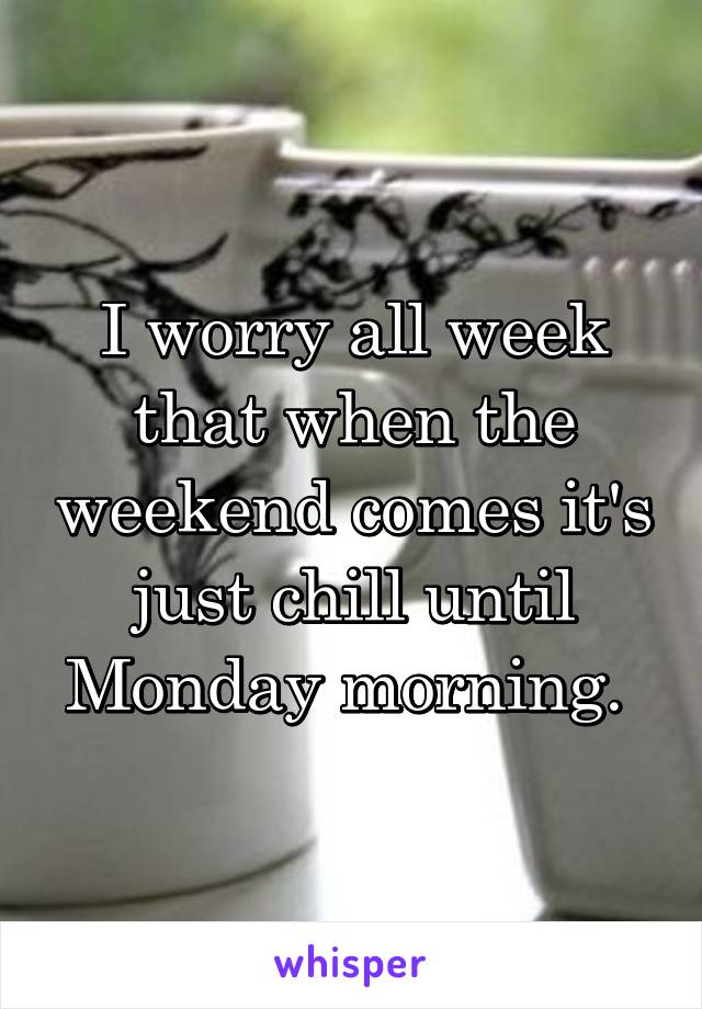 I worry all week that when the weekend comes it's just chill until Monday morning. 