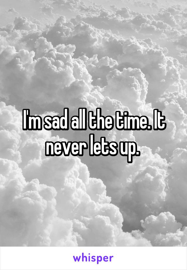 I'm sad all the time. It never lets up. 