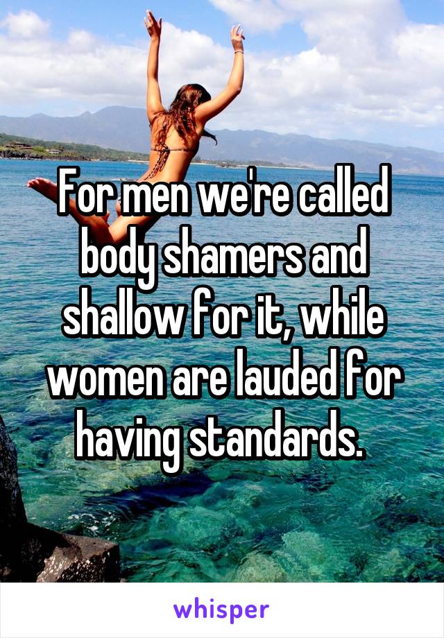 For men we're called body shamers and shallow for it, while women are lauded for having standards. 