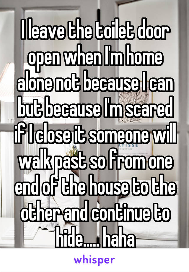 I leave the toilet door open when I'm home alone not because I can but because I'm scared if I close it someone will walk past so from one end of the house to the other and continue to hide..... haha