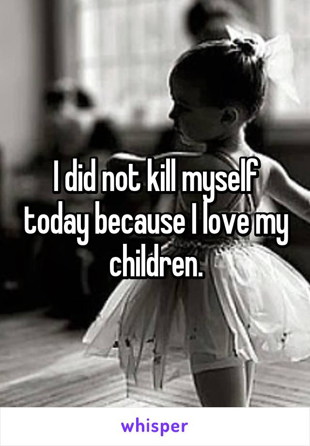 I did not kill myself today because I love my children.