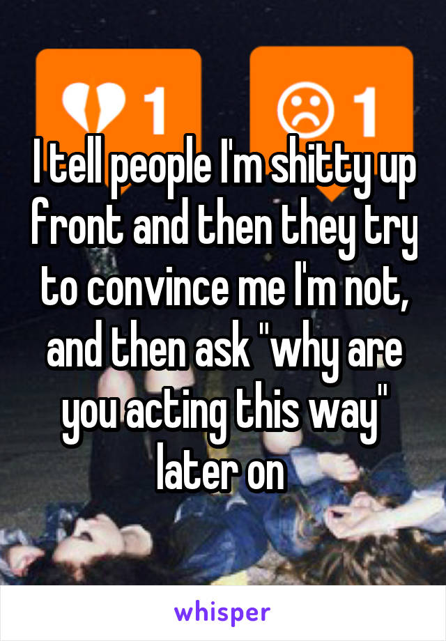 I tell people I'm shitty up front and then they try to convince me I'm not, and then ask "why are you acting this way" later on 