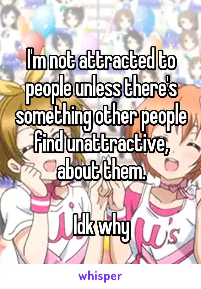 I'm not attracted to people unless there's something other people find unattractive, about them.

Idk why