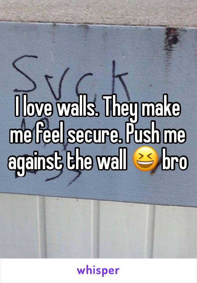 I love walls. They make me feel secure. Push me against the wall 😆 bro