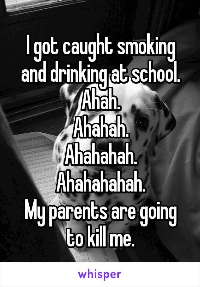 I got caught smoking and drinking at school.
Ahah.
Ahahah.
Ahahahah.
Ahahahahah.
My parents are going to kill me.