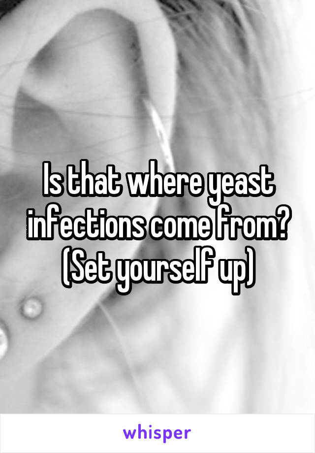 Is that where yeast infections come from? (Set yourself up)