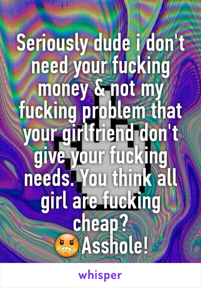 Seriously dude i don't need your fucking money & not my fucking problem that your girlfriend don't give your fucking needs. You think all girl are fucking cheap?
😠Asshole!