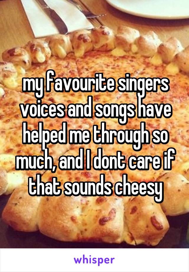 my favourite singers voices and songs have helped me through so much, and I dont care if that sounds cheesy