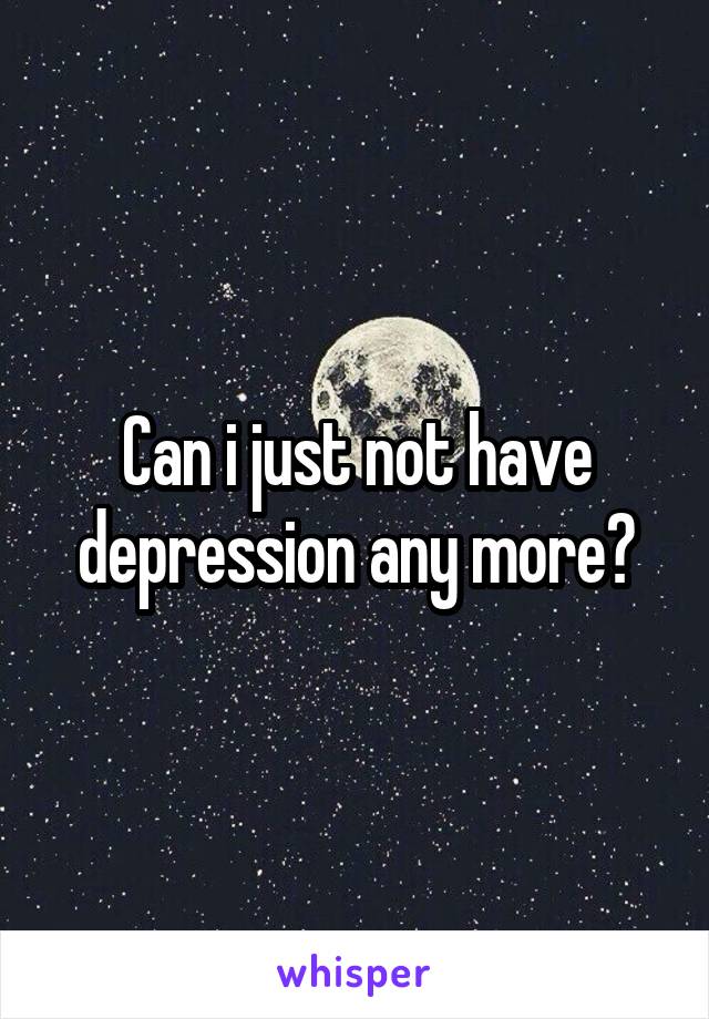 Can i just not have depression any more?