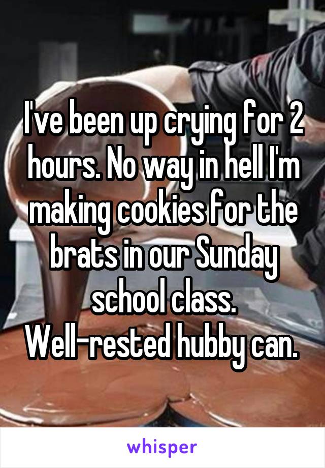 I've been up crying for 2 hours. No way in hell I'm making cookies for the brats in our Sunday school class. Well-rested hubby can. 