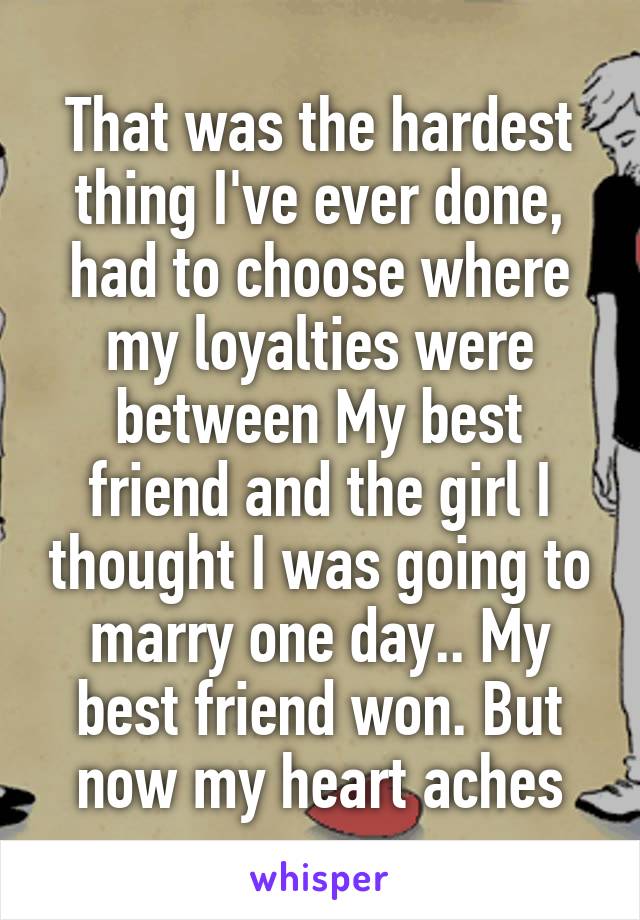 That was the hardest thing I've ever done, had to choose where my loyalties were between My best friend and the girl I thought I was going to marry one day.. My best friend won. But now my heart aches