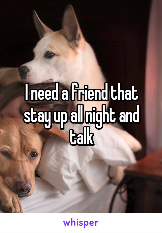 I need a friend that stay up all night and talk