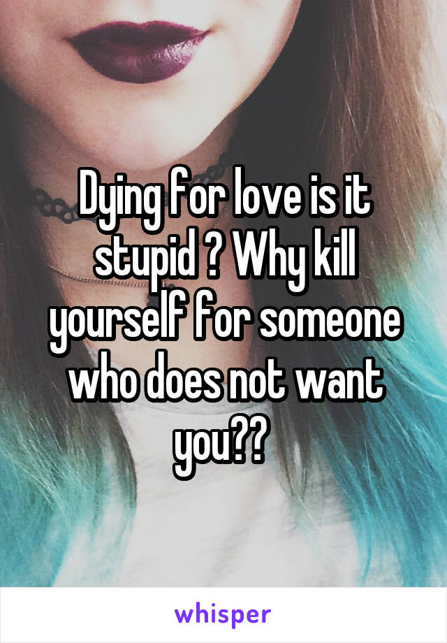 Dying for love is it stupid ? Why kill yourself for someone who does not want you?? 