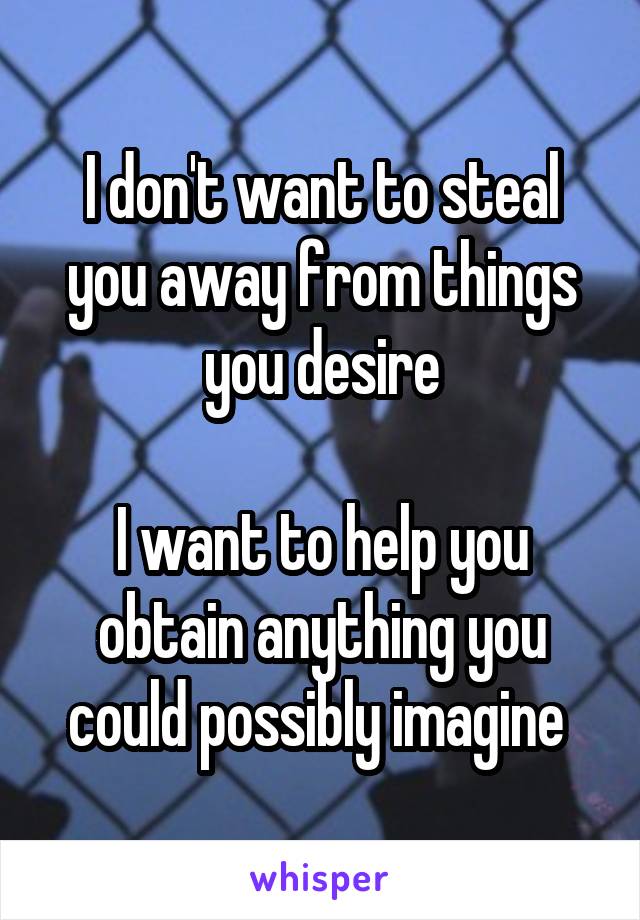 I don't want to steal you away from things you desire

I want to help you obtain anything you could possibly imagine 